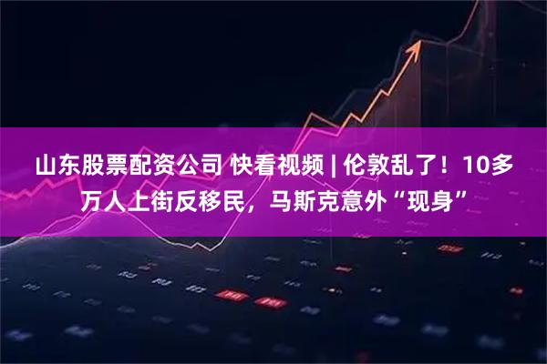 山东股票配资公司 快看视频 | 伦敦乱了！10多万人上街反移民，马斯克意外“现身”