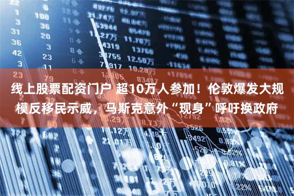 线上股票配资门户 超10万人参加！伦敦爆发大规模反移民示威，马斯克意外“现身”呼吁换政府