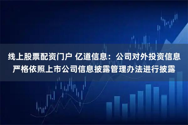 线上股票配资门户 亿道信息：公司对外投资信息严格依照上市公司信息披露管理办法进行披露