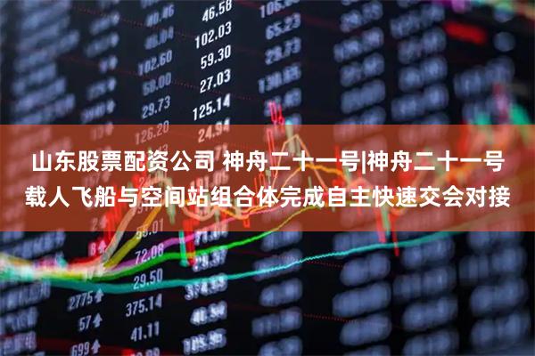 山东股票配资公司 神舟二十一号|神舟二十一号载人飞船与空间站组合体完成自主快速交会对接