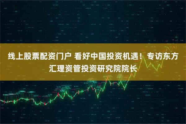 线上股票配资门户 看好中国投资机遇！专访东方汇理资管投资研究院院长