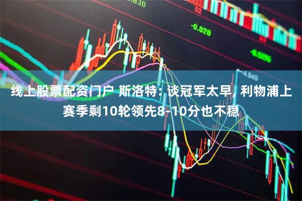 线上股票配资门户 斯洛特: 谈冠军太早, 利物浦上赛季剩10轮领先8-10分也不稳