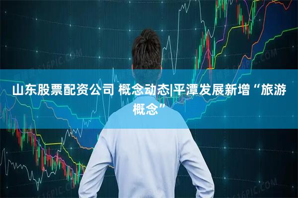 山东股票配资公司 概念动态|平潭发展新增“旅游概念”
