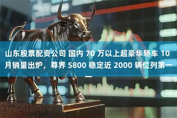 山东股票配资公司 国内 70 万以上超豪华轿车 10 月销量出炉，尊界 S800 稳定近 2000 辆位列第一