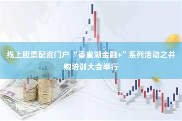 线上股票配资门户 “香蜜湖金融+”系列活动之并购培训大会举行