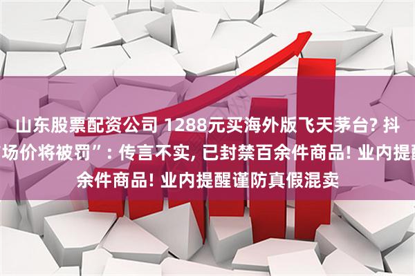 山东股票配资公司 1288元买海外版飞天茅台? 抖音回应“低于市场价将被罚”: 传言不实, 已封禁百余件商品! 业内提醒谨防真假混卖