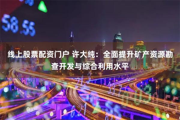 线上股票配资门户 许大纯：全面提升矿产资源勘查开发与综合利用水平