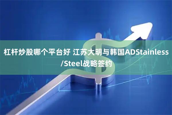 杠杆炒股哪个平台好 江苏大明与韩国ADStainless/Steel战略签约