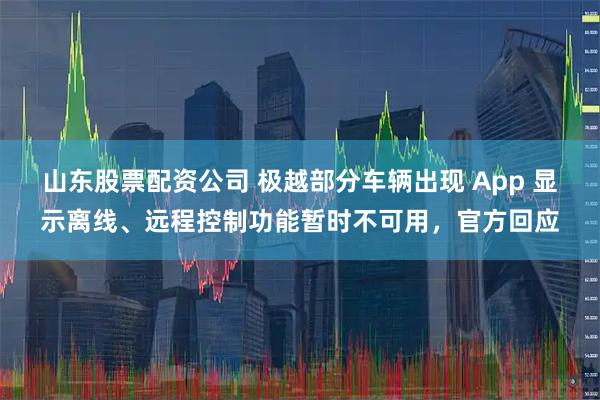山东股票配资公司 极越部分车辆出现 App 显示离线、远程控制功能暂时不可用，官方回应