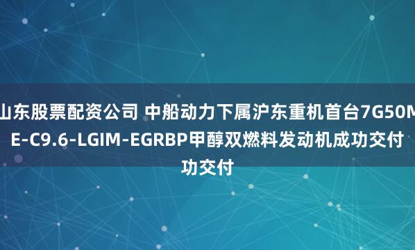 山东股票配资公司 中船动力下属沪东重机首台7G50ME-C9.6-LGIM-EGRBP甲醇双燃料发动机成功交付