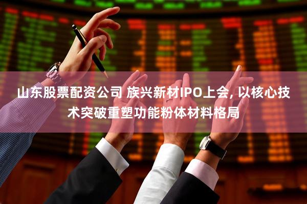 山东股票配资公司 族兴新材IPO上会, 以核心技术突破重塑功能粉体材料格局