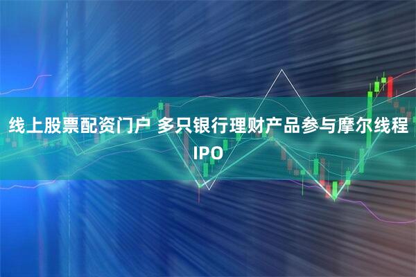 线上股票配资门户 多只银行理财产品参与摩尔线程IPO