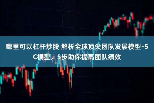 哪里可以杠杆炒股 解析全球顶尖团队发展模型-5C模型，5步助你提高团队绩效