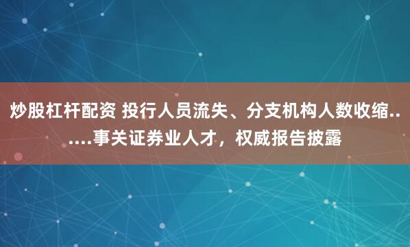 炒股杠杆配资 投行人员流失、分支机构人数收缩......事关证券业人才，权威报告披露