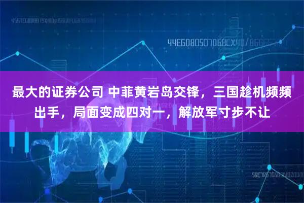 最大的证券公司 中菲黄岩岛交锋，三国趁机频频出手，局面变成四对一，解放军寸步不让