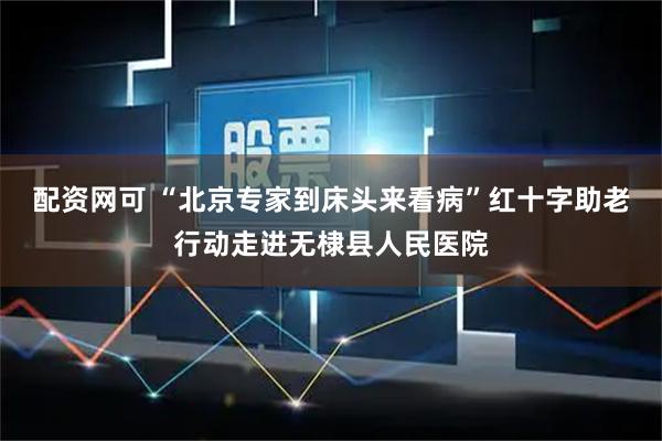 配资网可 “北京专家到床头来看病”红十字助老行动走进无棣县人民医院