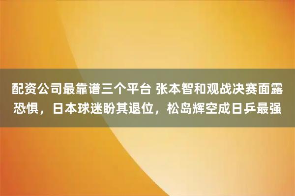 配资公司最靠谱三个平台 张本智和观战决赛面露恐惧，日本球迷盼其退位，松岛辉空成日乒最强