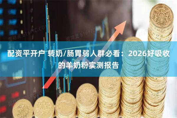 配资平开户 转奶/肠胃弱人群必看：2026好吸收的羊奶粉实测报告